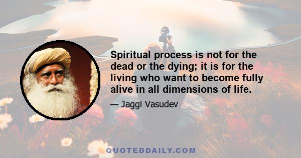 Spiritual process is not for the dead or the dying; it is for the living who want to become fully alive in all dimensions of life.