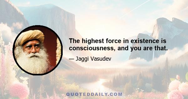 The highest force in existence is consciousness, and you are that.