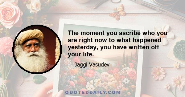 The moment you ascribe who you are right now to what happened yesterday, you have written off your life.