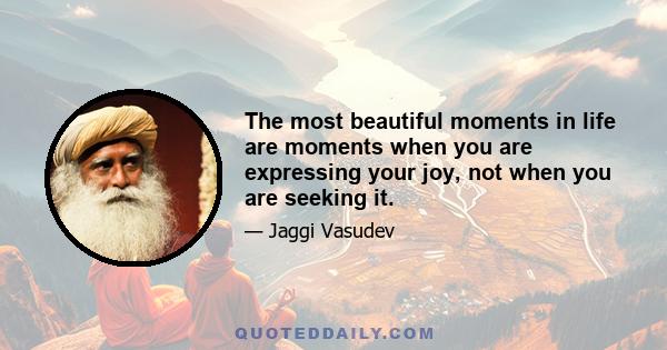 The most beautiful moments in life are moments when you are expressing your joy, not when you are seeking it.