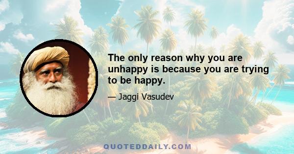 The only reason why you are unhappy is because you are trying to be happy.