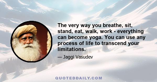 The very way you breathe, sit, stand, eat, walk, work - everything can become yoga. You can use any process of life to transcend your limitations.