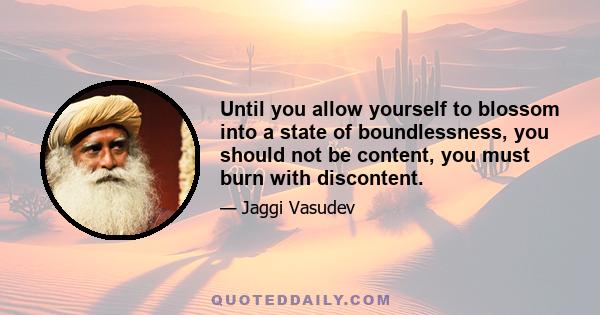 Until you allow yourself to blossom into a state of boundlessness, you should not be content, you must burn with discontent.