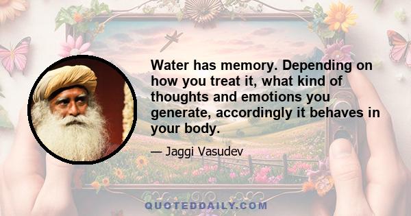 Water has memory. Depending on how you treat it, what kind of thoughts and emotions you generate, accordingly it behaves in your body.