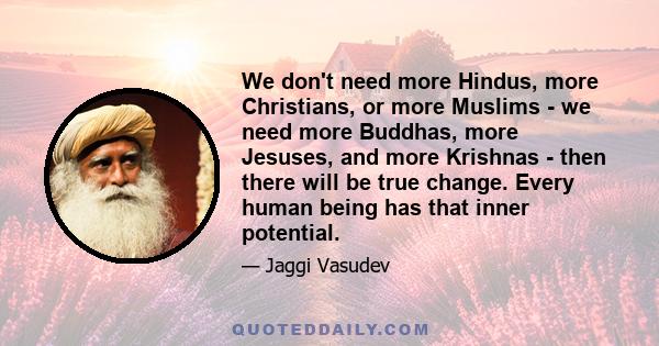 We don't need more Hindus, more Christians, or more Muslims - we need more Buddhas, more Jesuses, and more Krishnas - then there will be true change. Every human being has that inner potential.