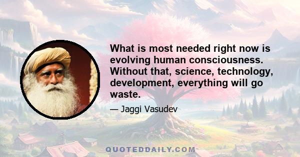 What is most needed right now is evolving human consciousness. Without that, science, technology, development, everything will go waste.