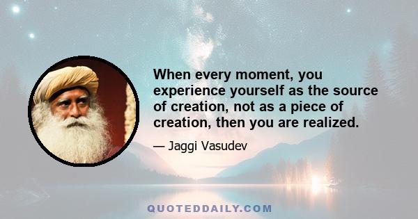 When every moment, you experience yourself as the source of creation, not as a piece of creation, then you are realized.