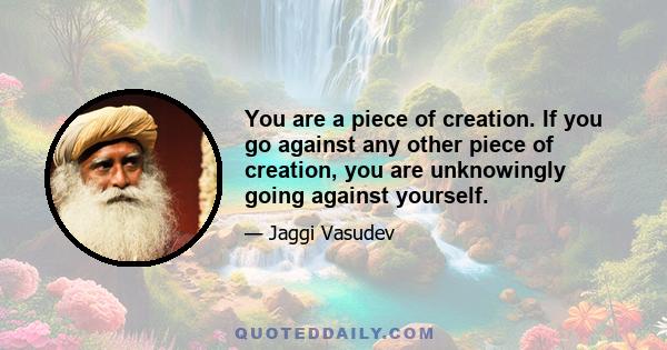 You are a piece of creation. If you go against any other piece of creation, you are unknowingly going against yourself.