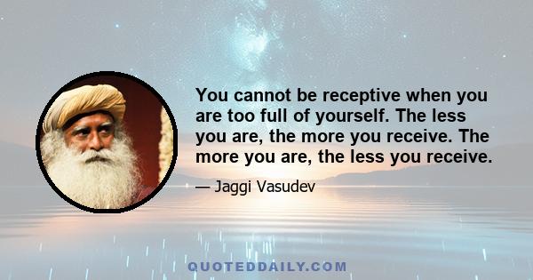 You cannot be receptive when you are too full of yourself. The less you are, the more you receive. The more you are, the less you receive.