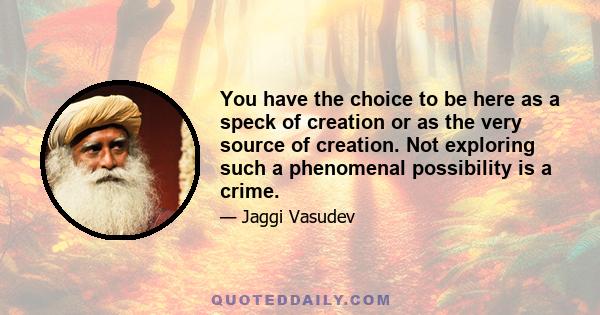 You have the choice to be here as a speck of creation or as the very source of creation. Not exploring such a phenomenal possibility is a crime.