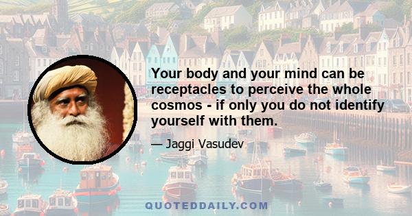 Your body and your mind can be receptacles to perceive the whole cosmos - if only you do not identify yourself with them.