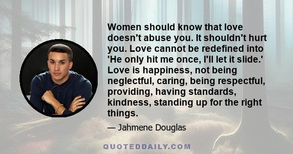 Women should know that love doesn't abuse you. It shouldn't hurt you. Love cannot be redefined into 'He only hit me once, I'll let it slide.' Love is happiness, not being neglectful, caring, being respectful, providing, 