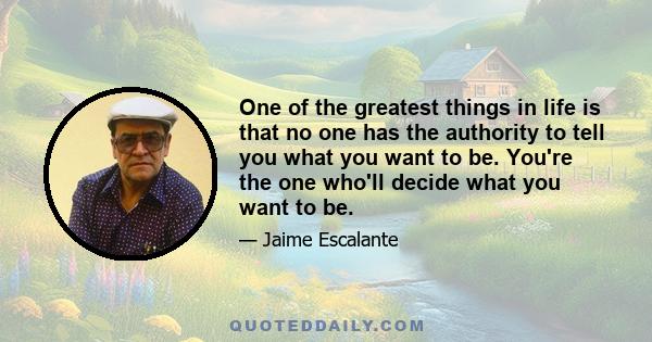 One of the greatest things in life is that no one has the authority to tell you what you want to be. You're the one who'll decide what you want to be.