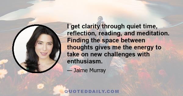 I get clarity through quiet time, reflection, reading, and meditation. Finding the space between thoughts gives me the energy to take on new challenges with enthusiasm.