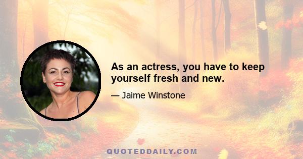 As an actress, you have to keep yourself fresh and new.