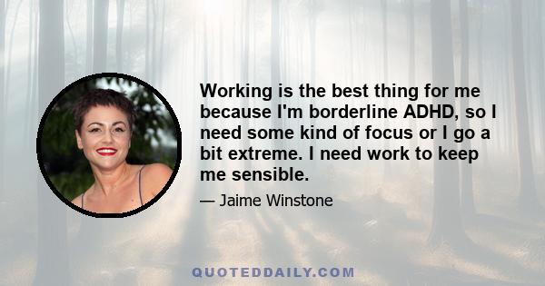 Working is the best thing for me because I'm borderline ADHD, so I need some kind of focus or I go a bit extreme. I need work to keep me sensible.