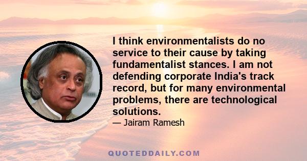 I think environmentalists do no service to their cause by taking fundamentalist stances. I am not defending corporate India's track record, but for many environmental problems, there are technological solutions.