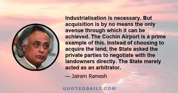 Industrialisation is necessary. But acquisition is by no means the only avenue through which it can be achieved. The Cochin Airport is a prime example of this. Instead of choosing to acquire the land, the State asked