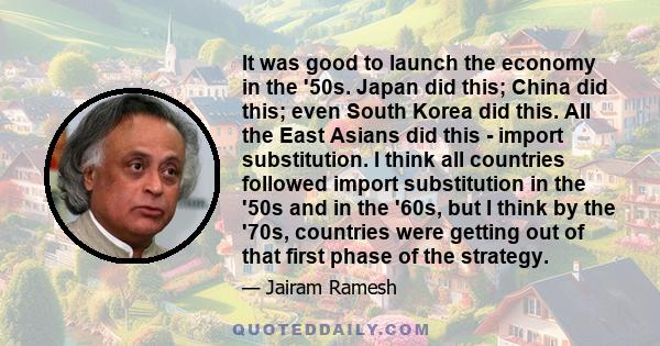 It was good to launch the economy in the '50s. Japan did this; China did this; even South Korea did this. All the East Asians did this - import substitution. I think all countries followed import substitution in the