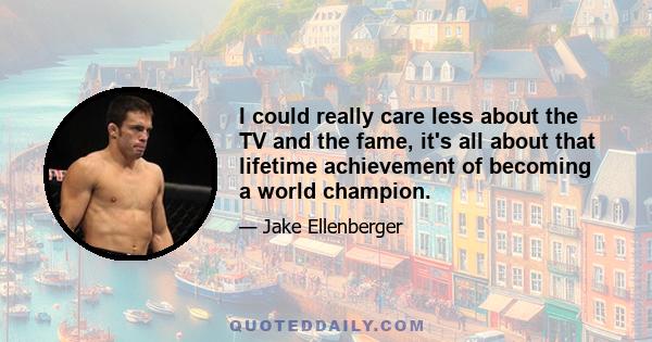 I could really care less about the TV and the fame, it's all about that lifetime achievement of becoming a world champion.