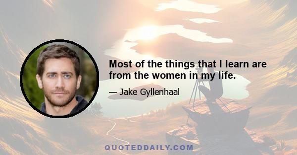 Most of the things that I learn are from the women in my life.