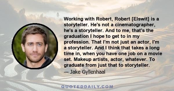 Working with Robert, Robert [Elswit] is a storyteller. He's not a cinematographer, he's a storyteller. And to me, that's the graduation I hope to get to in my profession. That I'm not just an actor, I'm a storyteller.