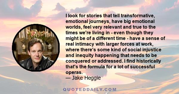 I look for stories that tell transformative, emotional journeys, have big emotional worlds, feel very relevant and true to the times we're living in - even though they might be of a different time - have a sense of real 