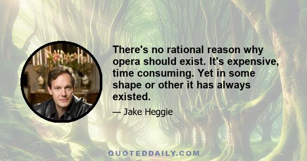 There's no rational reason why opera should exist. It's expensive, time consuming. Yet in some shape or other it has always existed.