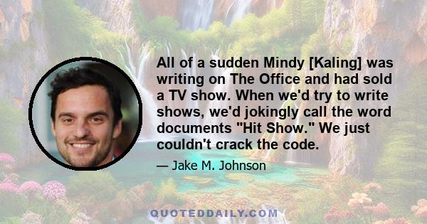 All of a sudden Mindy [Kaling] was writing on The Office and had sold a TV show. When we'd try to write shows, we'd jokingly call the word documents Hit Show. We just couldn't crack the code.