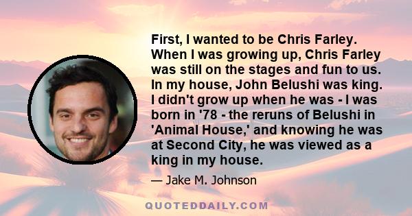 First, I wanted to be Chris Farley. When I was growing up, Chris Farley was still on the stages and fun to us. In my house, John Belushi was king. I didn't grow up when he was - I was born in '78 - the reruns of Belushi 