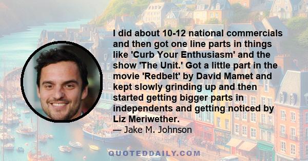 I did about 10-12 national commercials and then got one line parts in things like 'Curb Your Enthusiasm' and the show 'The Unit.' Got a little part in the movie 'Redbelt' by David Mamet and kept slowly grinding up and