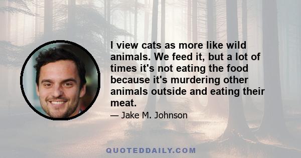 I view cats as more like wild animals. We feed it, but a lot of times it's not eating the food because it's murdering other animals outside and eating their meat.