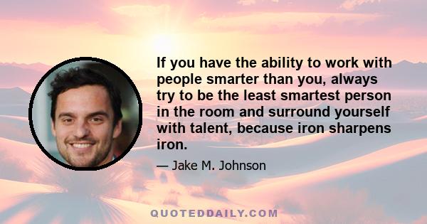 If you have the ability to work with people smarter than you, always try to be the least smartest person in the room and surround yourself with talent, because iron sharpens iron.