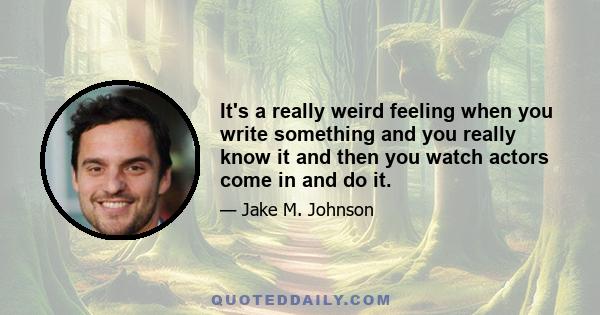 It's a really weird feeling when you write something and you really know it and then you watch actors come in and do it.