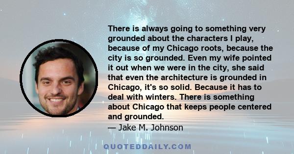 There is always going to something very grounded about the characters I play, because of my Chicago roots, because the city is so grounded. Even my wife pointed it out when we were in the city, she said that even the