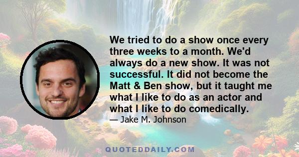 We tried to do a show once every three weeks to a month. We'd always do a new show. It was not successful. It did not become the Matt & Ben show, but it taught me what I like to do as an actor and what I like to do