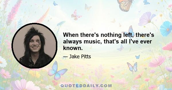 When there's nothing left, there's always music, that's all I've ever known.