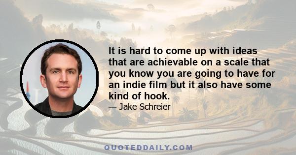 It is hard to come up with ideas that are achievable on a scale that you know you are going to have for an indie film but it also have some kind of hook.