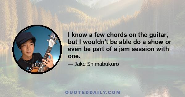 I know a few chords on the guitar, but I wouldn't be able do a show or even be part of a jam session with one.