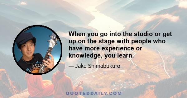 When you go into the studio or get up on the stage with people who have more experience or knowledge, you learn.