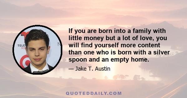 If you are born into a family with little money but a lot of love, you will find yourself more content than one who is born with a silver spoon and an empty home.