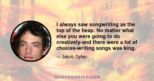 I always saw songwriting as the top of the heap. No matter what else you were going to do creatively... writing songs was king.