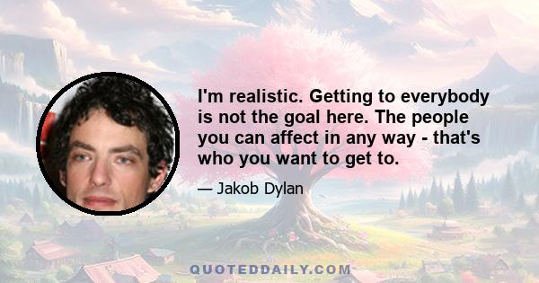 I'm realistic. Getting to everybody is not the goal here. The people you can affect in any way - that's who you want to get to.