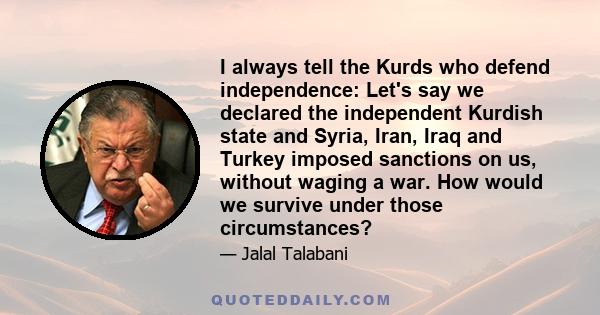 I always tell the Kurds who defend independence: Let's say we declared the independent Kurdish state and Syria, Iran, Iraq and Turkey imposed sanctions on us, without waging a war. How would we survive under those