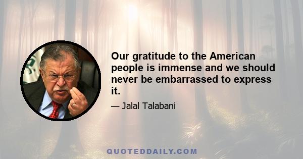 Our gratitude to the American people is immense and we should never be embarrassed to express it.