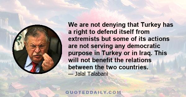 We are not denying that Turkey has a right to defend itself from extremists but some of its actions are not serving any democratic purpose in Turkey or in Iraq. This will not benefit the relations between the two