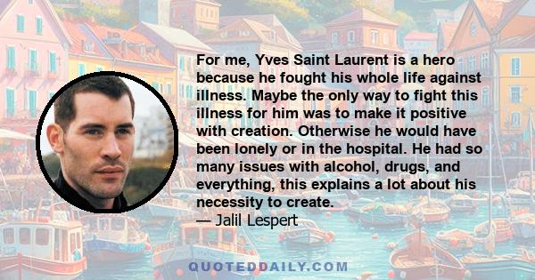 For me, Yves Saint Laurent is a hero because he fought his whole life against illness. Maybe the only way to fight this illness for him was to make it positive with creation. Otherwise he would have been lonely or in