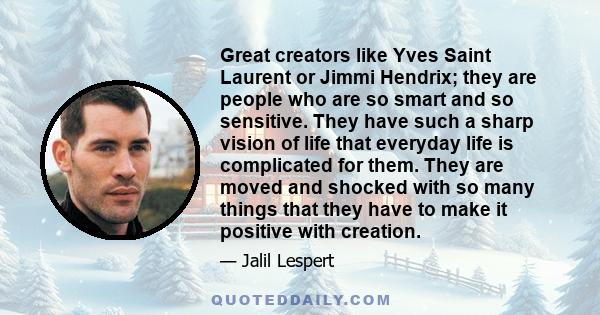 Great creators like Yves Saint Laurent or Jimmi Hendrix; they are people who are so smart and so sensitive. They have such a sharp vision of life that everyday life is complicated for them. They are moved and shocked