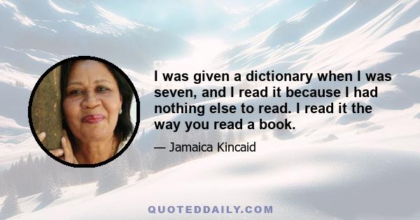 I was given a dictionary when I was seven, and I read it because I had nothing else to read. I read it the way you read a book.