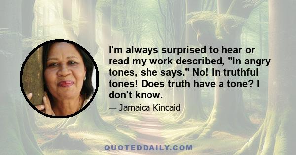 I'm always surprised to hear or read my work described, In angry tones, she says. No! In truthful tones! Does truth have a tone? I don't know.
